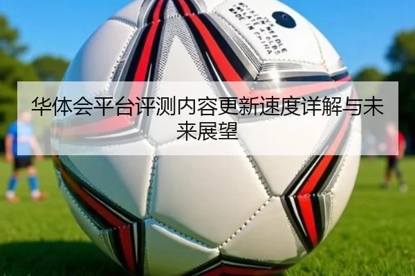 华体会平台评测内容更新速度详解与未来展望