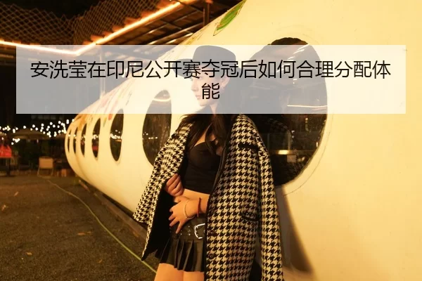 安洗莹在印尼公开赛夺冠后如何合理分配体能（8868 SPORTS）