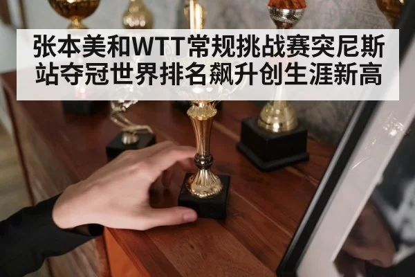 张本美和WTT常规挑战赛突尼斯站夺冠世界排名飙升创生涯新高