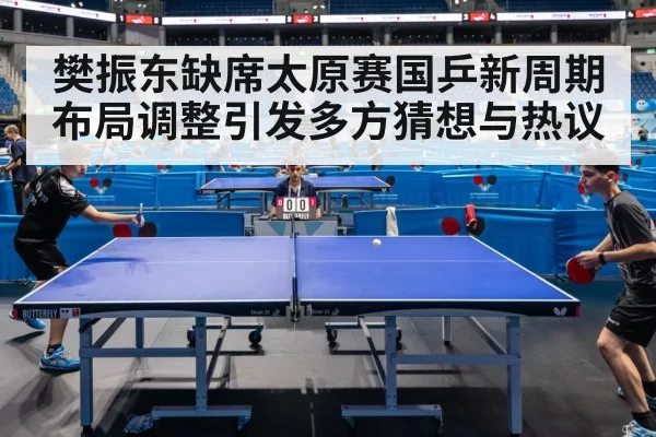 樊振东缺席太原赛国乒新周期布局调整引发多方猜想与热议