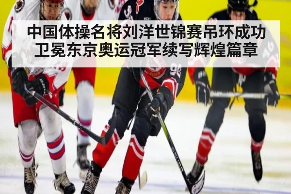 中国体操名将刘洋世锦赛吊环成功卫冕东京奥运冠军续写辉煌篇章