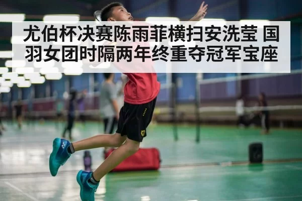 尤伯杯决赛陈雨菲横扫安洗莹 国羽女团时隔两年终重夺冠军宝座