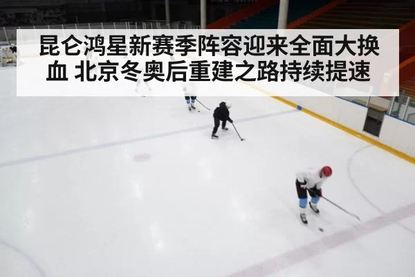 昆仑鸿星新赛季阵容迎来全面大换血 北京冬奥后重建之路持续提速